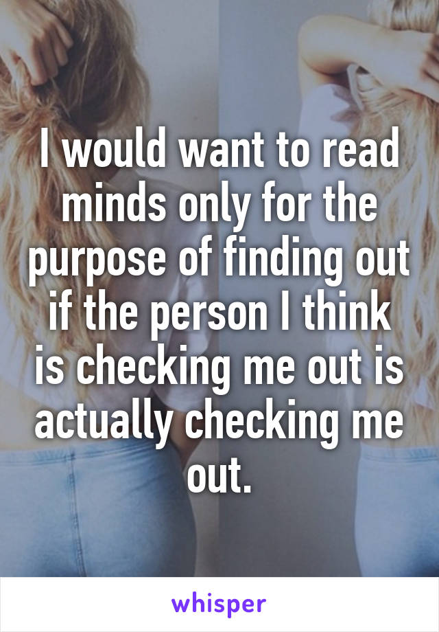 I would want to read minds only for the purpose of finding out if the person I think is checking me out is actually checking me out.