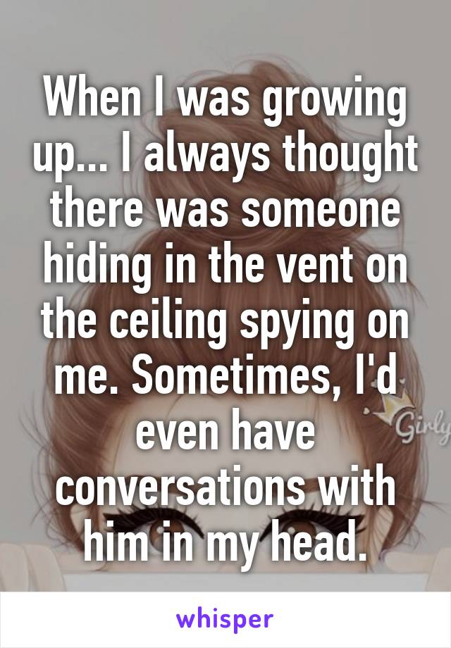 When I was growing up... I always thought there was someone hiding in the vent on the ceiling spying on me. Sometimes, I'd even have conversations with him in my head.