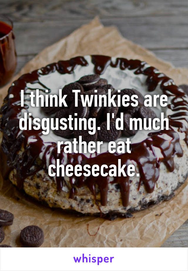 I think Twinkies are disgusting. I'd much rather eat cheesecake.