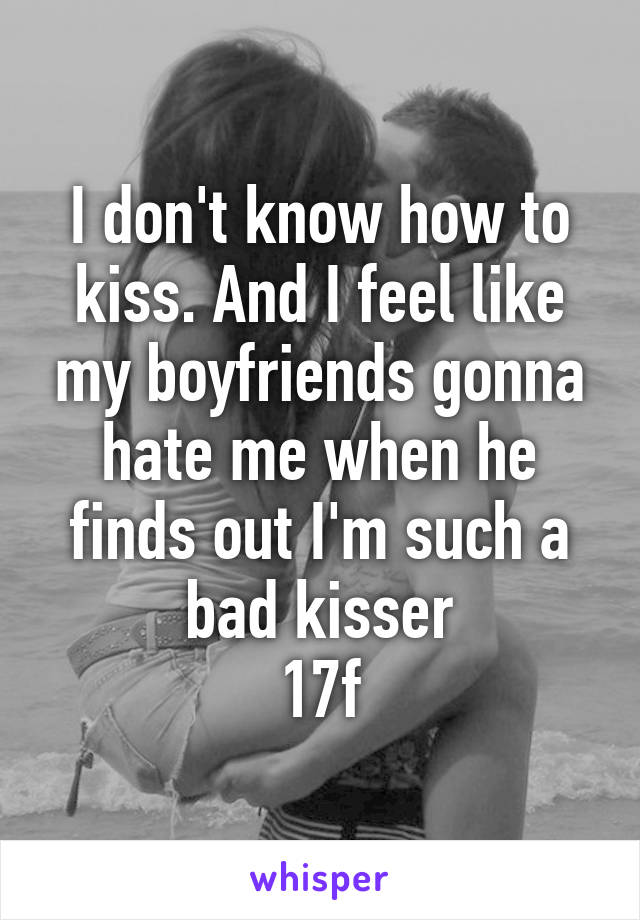 I don't know how to kiss. And I feel like my boyfriends gonna hate me when he finds out I'm such a bad kisser
17f