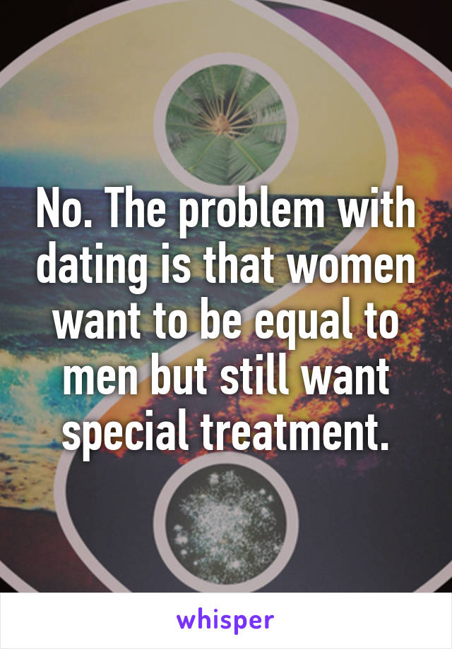 No. The problem with dating is that women want to be equal to men but still want special treatment.