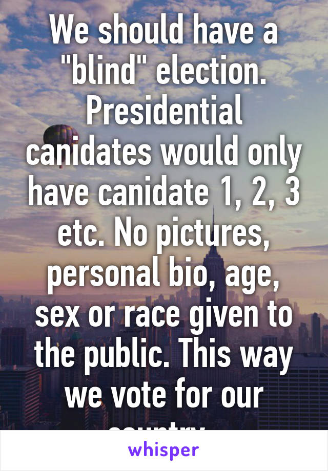 We should have a "blind" election. Presidential canidates would only have canidate 1, 2, 3 etc. No pictures, personal bio, age, sex or race given to the public. This way we vote for our country. 