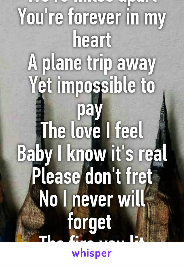 We're miles apart
You're forever in my heart
A plane trip away
Yet impossible to pay 
The love I feel
Baby I know it's real
Please don't fret
No I never will forget 
The fire you lit within my soul