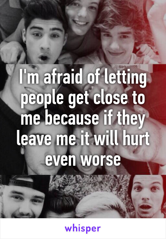 I'm afraid of letting people get close to me because if they leave me it will hurt even worse