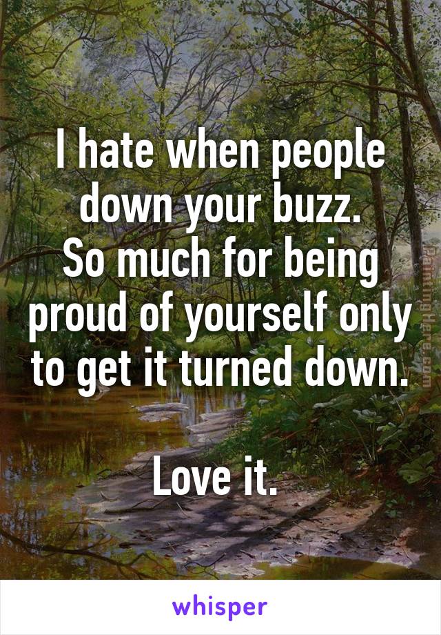 I hate when people down your buzz.
So much for being proud of yourself only to get it turned down. 
Love it. 