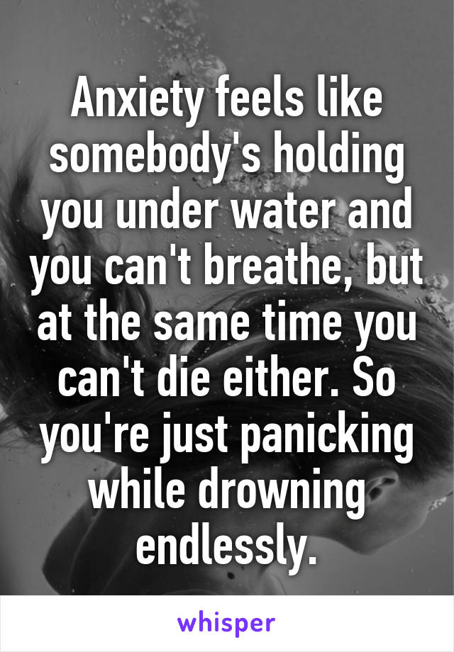 Anxiety feels like somebody's holding you under water and you can't breathe, but at the same time you can't die either. So you're just panicking while drowning endlessly.