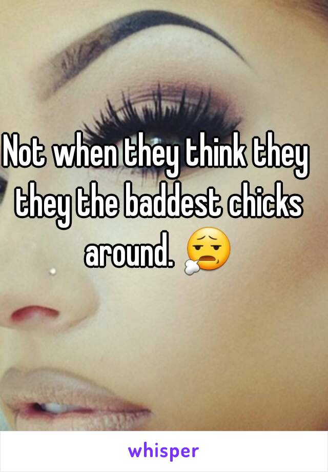 Not when they think they they the baddest chicks around. 😧 