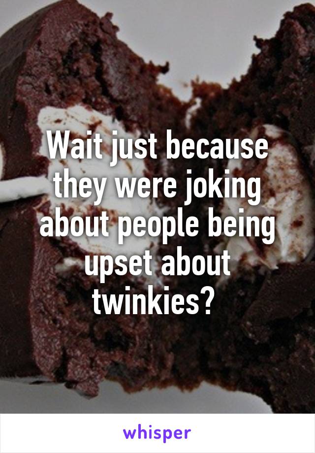 Wait just because they were joking about people being upset about twinkies? 