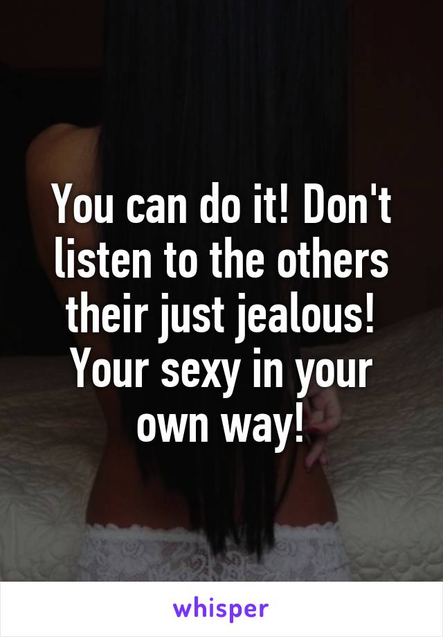 You can do it! Don't listen to the others their just jealous! Your sexy in your own way!