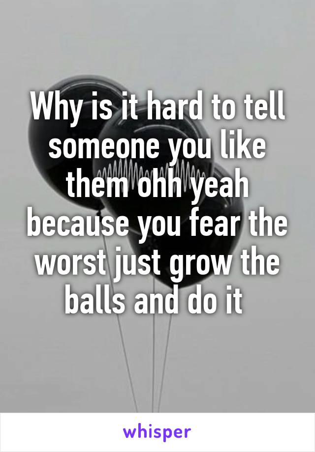 Why is it hard to tell someone you like them ohh yeah because you fear the worst just grow the balls and do it 
