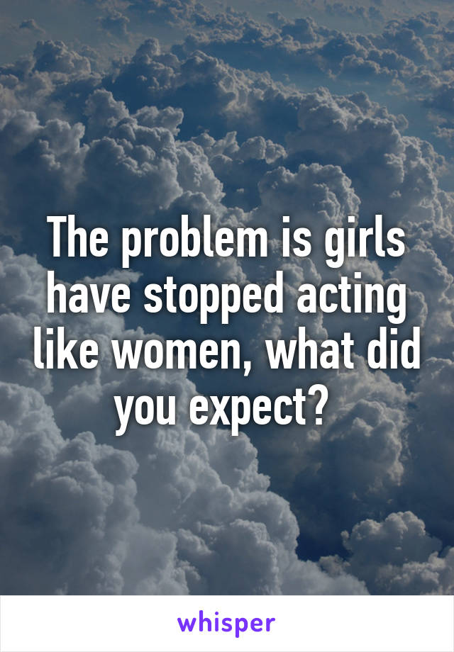 The problem is girls have stopped acting like women, what did you expect? 