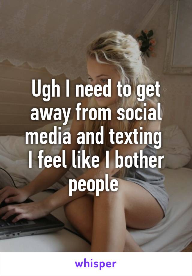 Ugh I need to get away from social media and texting 
I feel like I bother people 