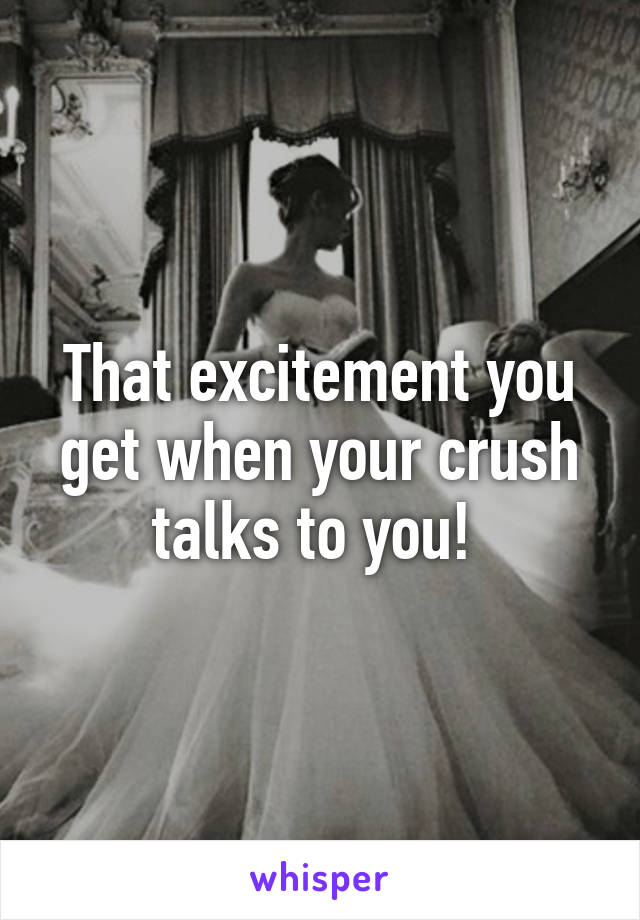 That excitement you get when your crush talks to you! 