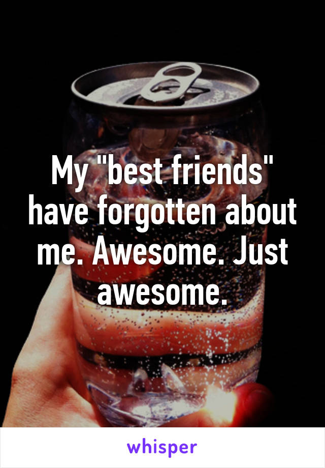 My "best friends" have forgotten about me. Awesome. Just awesome.