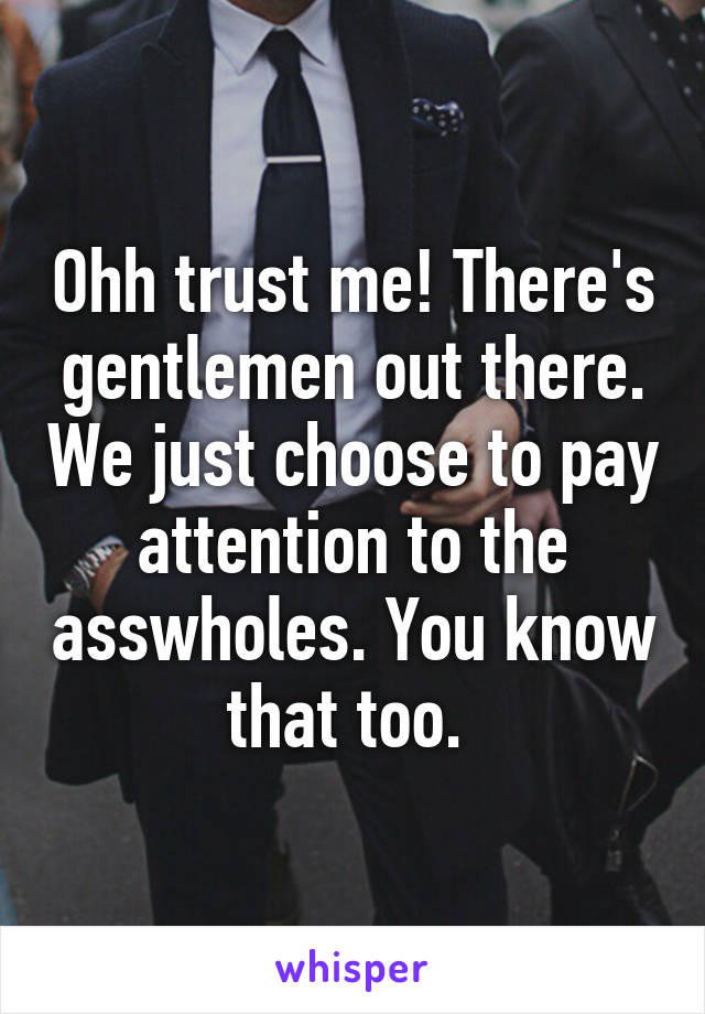 Ohh trust me! There's gentlemen out there. We just choose to pay attention to the asswholes. You know that too. 