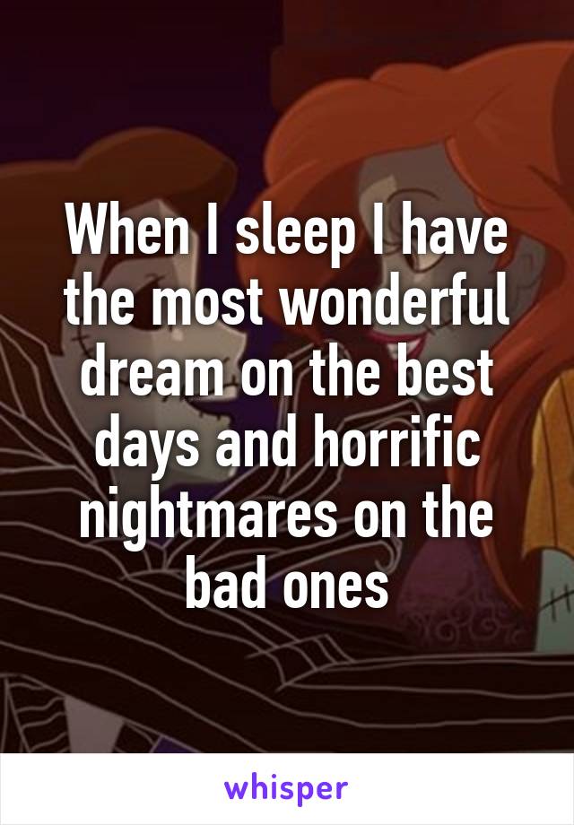 When I sleep I have the most wonderful dream on the best days and horrific nightmares on the bad ones