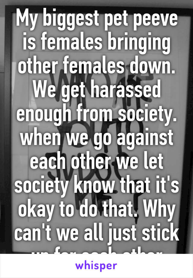 My biggest pet peeve is females bringing other females down. We get harassed enough from society. when we go against each other we let society know that it's okay to do that. Why can't we all just stick up for each other