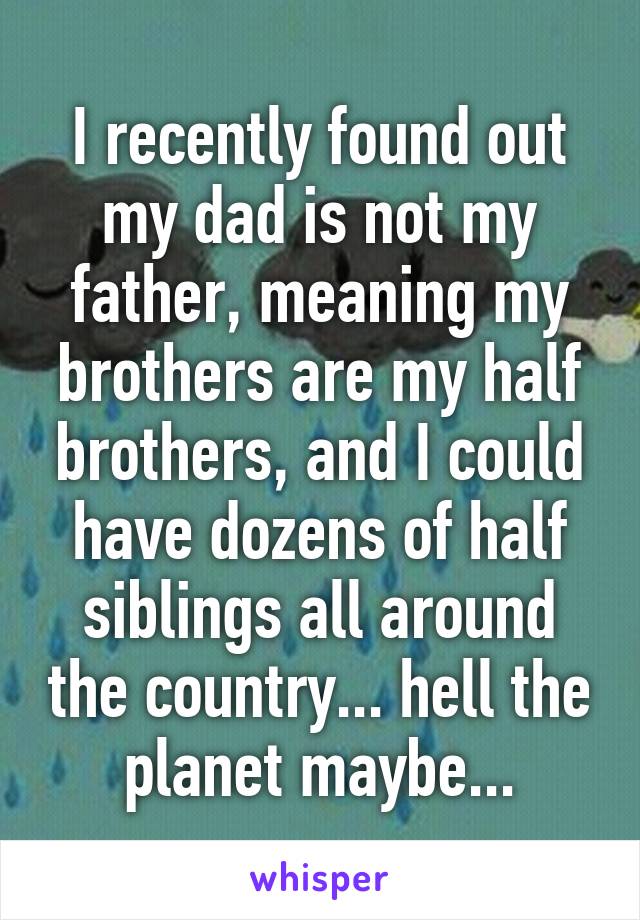 I recently found out my dad is not my father, meaning my brothers are my half brothers, and I could have dozens of half siblings all around the country... hell the planet maybe...