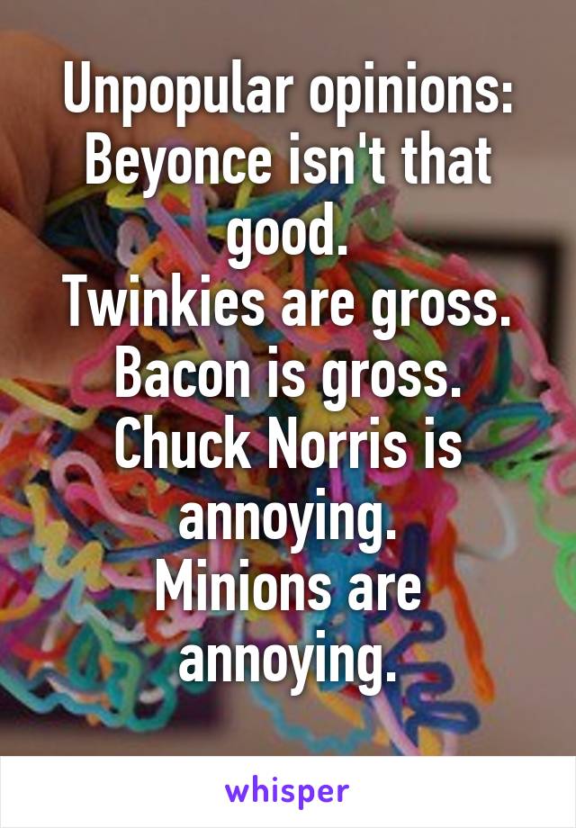 Unpopular opinions:
Beyonce isn't that good.
Twinkies are gross.
Bacon is gross.
Chuck Norris is annoying.
Minions are annoying.
