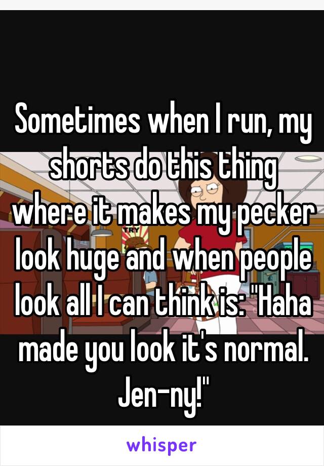 Sometimes when I run, my shorts do this thing where it makes my pecker look huge and when people look all I can think is: "Haha made you look it's normal. Jen-ny!" 