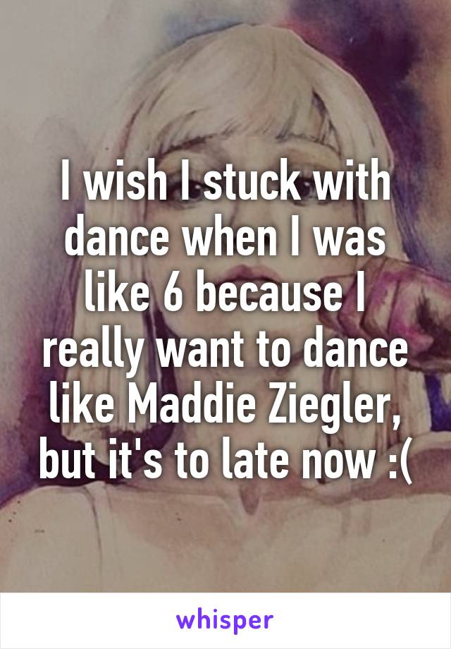 I wish I stuck with dance when I was like 6 because I really want to dance like Maddie Ziegler, but it's to late now :(