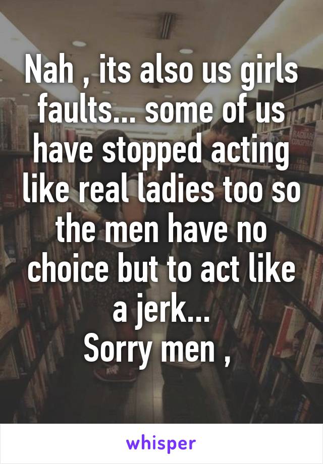 Nah , its also us girls faults... some of us have stopped acting like real ladies too so the men have no choice but to act like a jerk...
Sorry men , 
