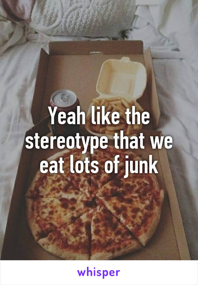 Yeah like the stereotype that we eat lots of junk