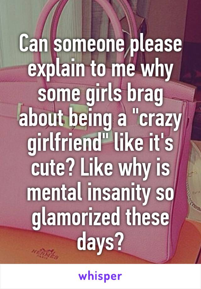 Can someone please explain to me why some girls brag about being a "crazy girlfriend" like it's cute? Like why is mental insanity so glamorized these days?