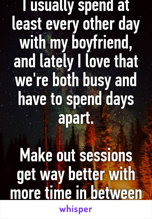 I usually spend at least every other day with my boyfriend, and lately I love that we're both busy and have to spend days apart.

Make out sessions get way better with more time in between 