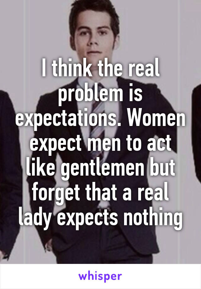 I think the real problem is expectations. Women expect men to act like gentlemen but forget that a real lady expects nothing