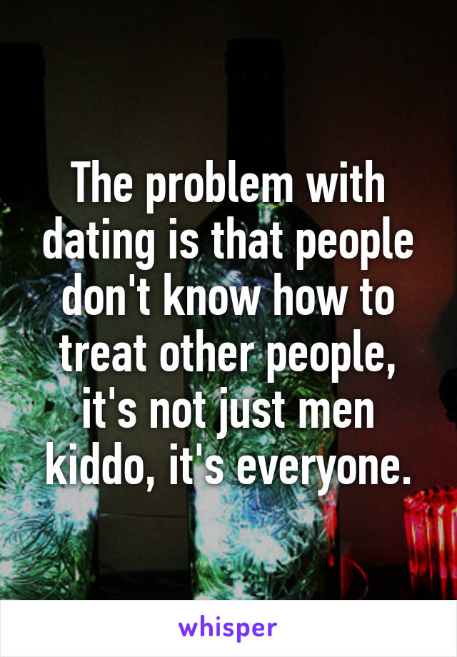 The problem with dating is that people don't know how to treat other people, it's not just men kiddo, it's everyone.