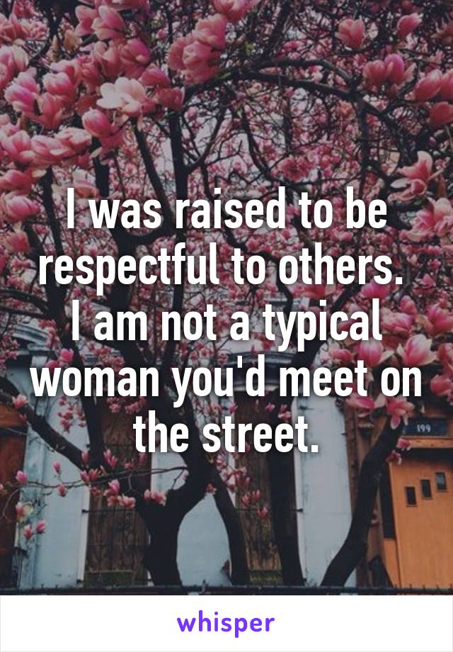 I was raised to be respectful to others.  I am not a typical woman you'd meet on the street.