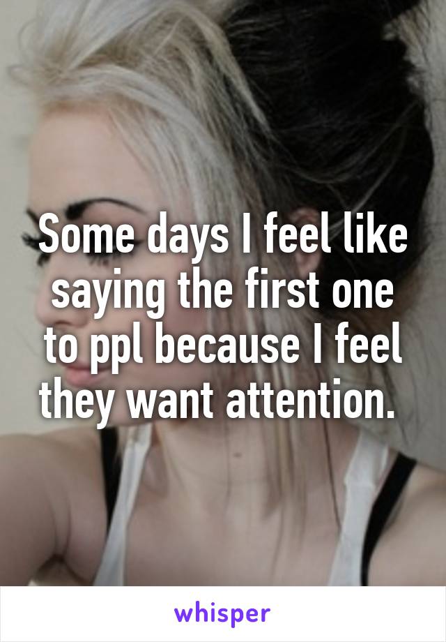 Some days I feel like saying the first one to ppl because I feel they want attention. 