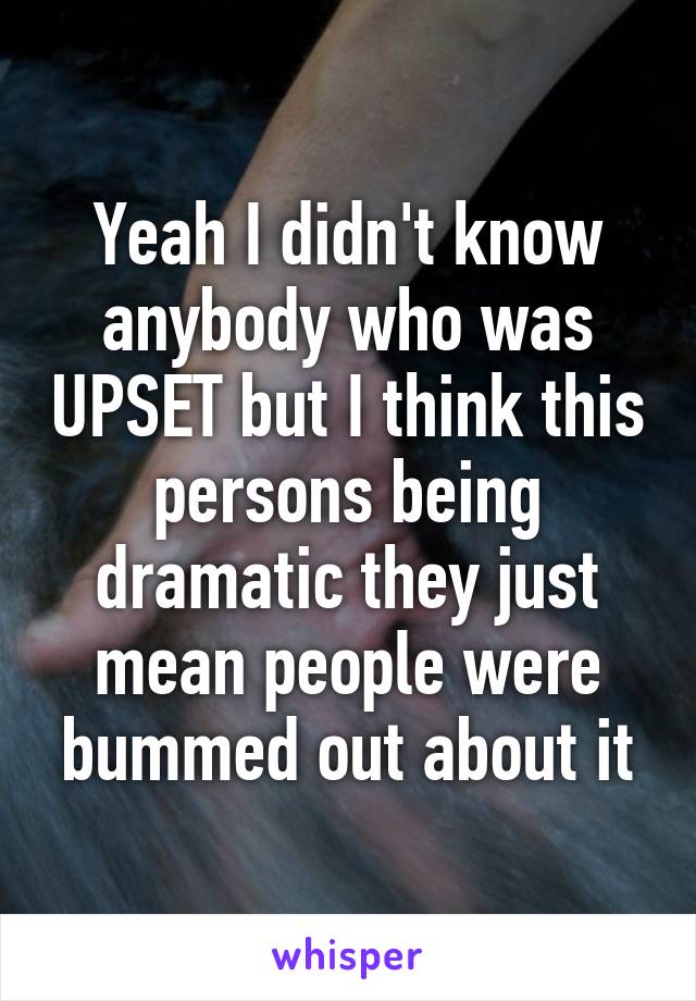 Yeah I didn't know anybody who was UPSET but I think this persons being dramatic they just mean people were bummed out about it