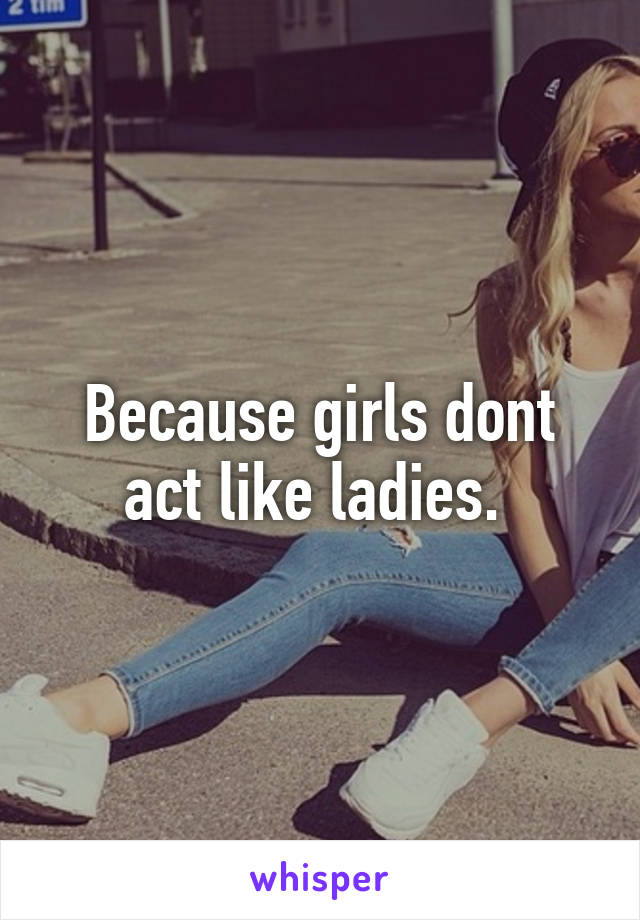 Because girls dont act like ladies. 