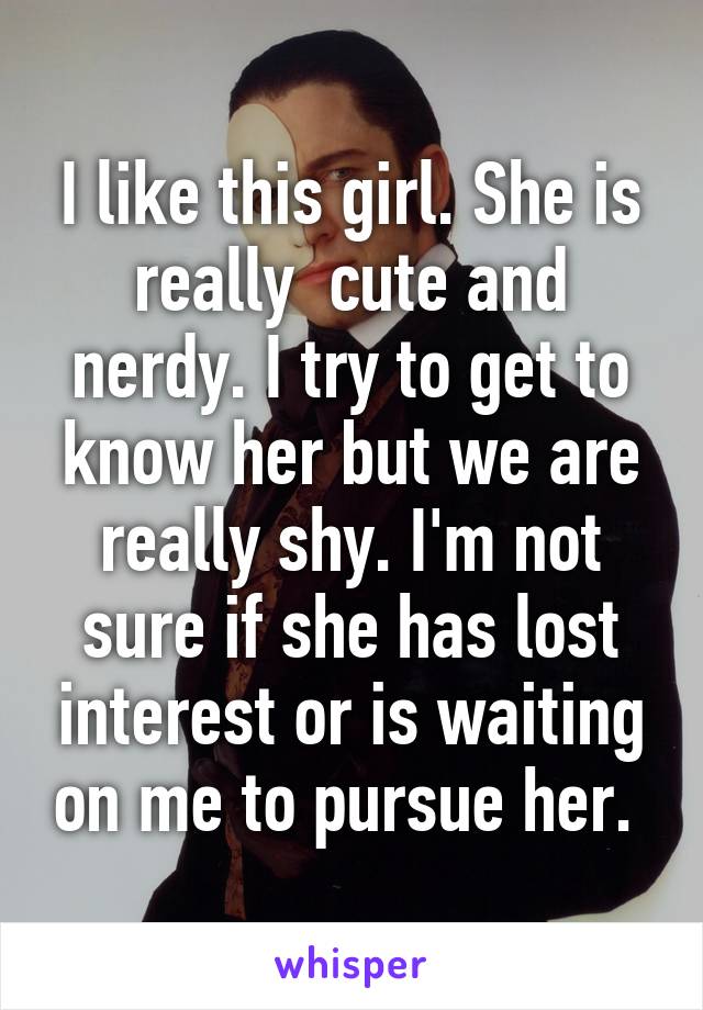 I like this girl. She is really  cute and nerdy. I try to get to know her but we are really shy. I'm not sure if she has lost interest or is waiting on me to pursue her. 