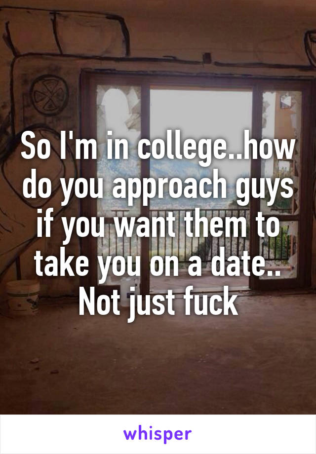 So I'm in college..how do you approach guys if you want them to take you on a date.. Not just fuck