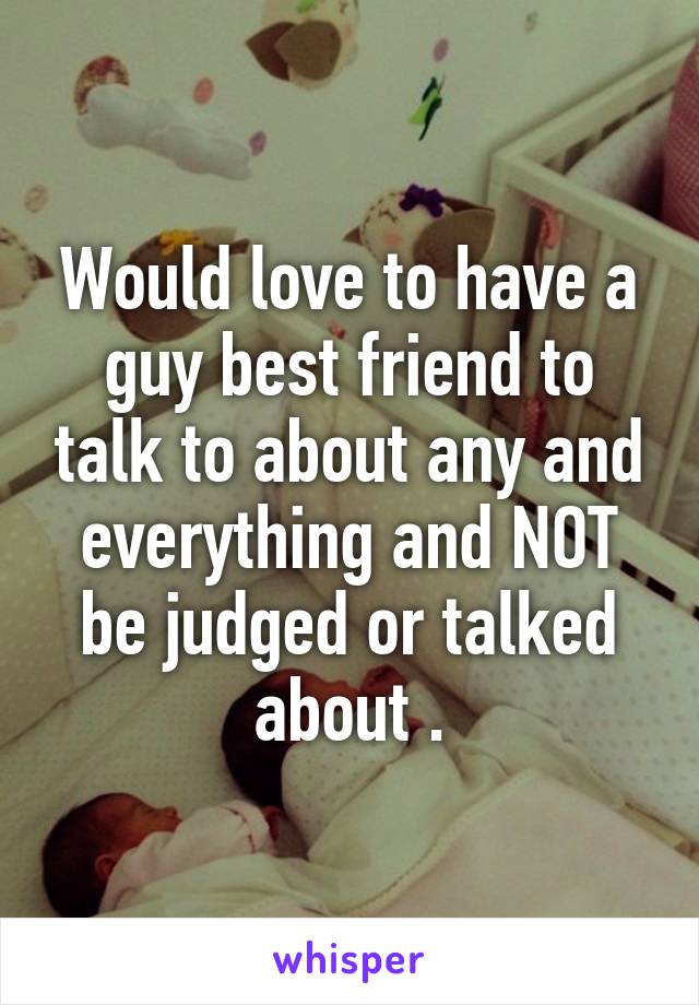 Would love to have a guy best friend to talk to about any and everything and NOT be judged or talked about .