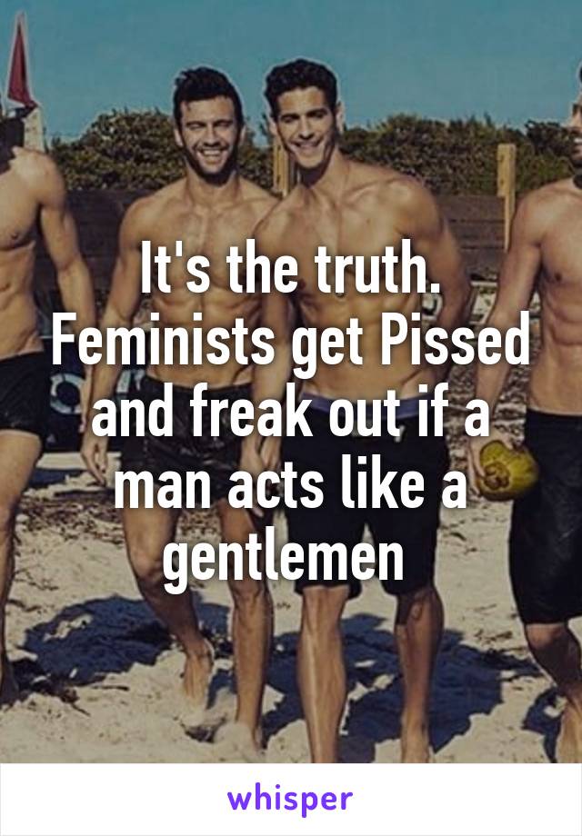 It's the truth. Feminists get Pissed and freak out if a man acts like a gentlemen 