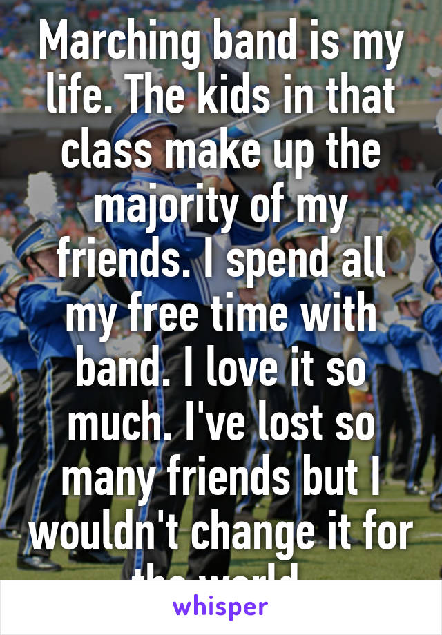 Marching band is my life. The kids in that class make up the majority of my friends. I spend all my free time with band. I love it so much. I've lost so many friends but I wouldn't change it for the world 