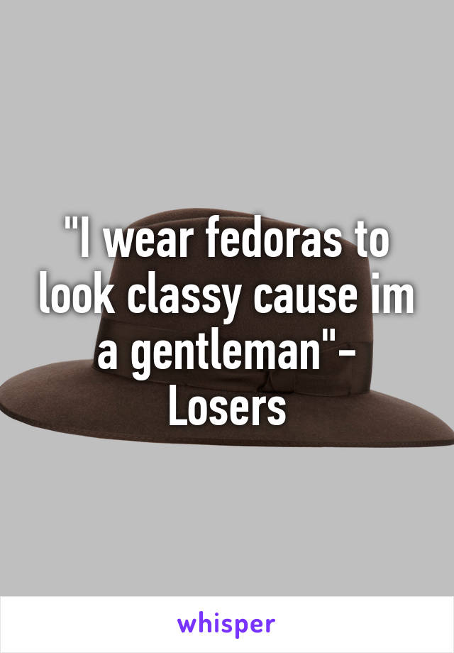 "I wear fedoras to look classy cause im a gentleman"-
Losers