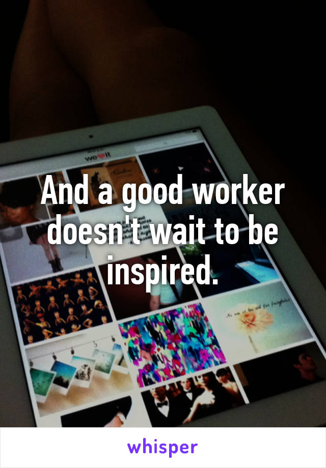 And a good worker doesn't wait to be inspired.