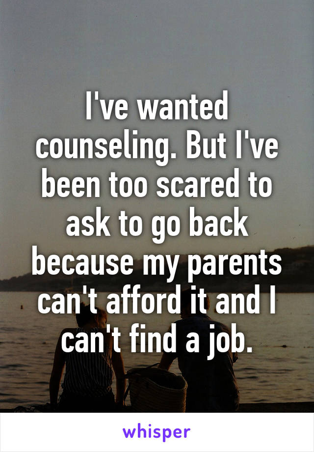 I've wanted counseling. But I've been too scared to ask to go back because my parents can't afford it and I can't find a job.