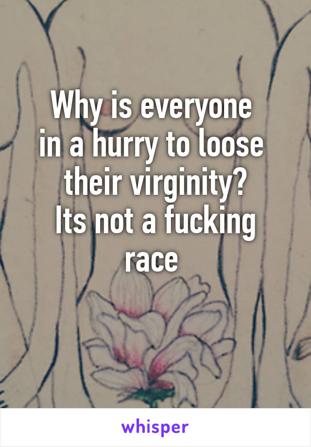 Why is everyone 
in a hurry to loose 
their virginity?
Its not a fucking race 

