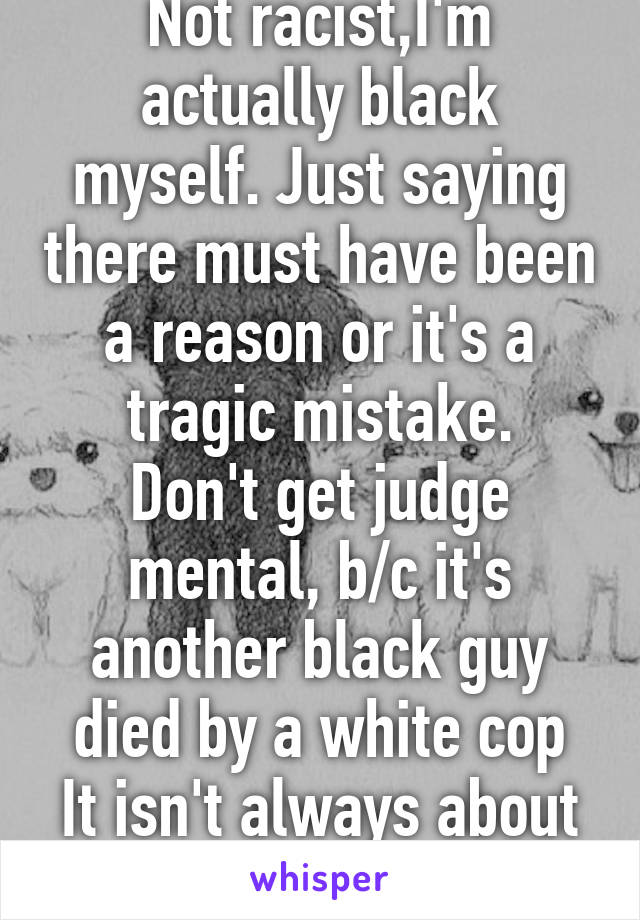 Not racist,I'm actually black myself. Just saying there must have been a reason or it's a tragic mistake.
Don't get judge mental, b/c it's another black guy died by a white cop
It isn't always about race