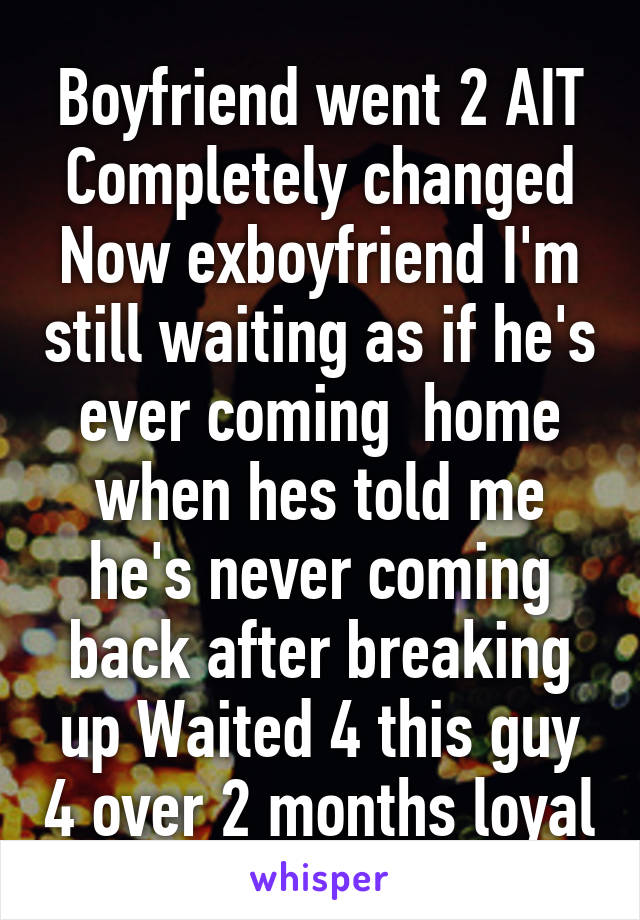 Boyfriend went 2 AIT Completely changed Now exboyfriend I'm still waiting as if he's ever coming  home when hes told me he's never coming back after breaking up Waited 4 this guy 4 over 2 months loyal