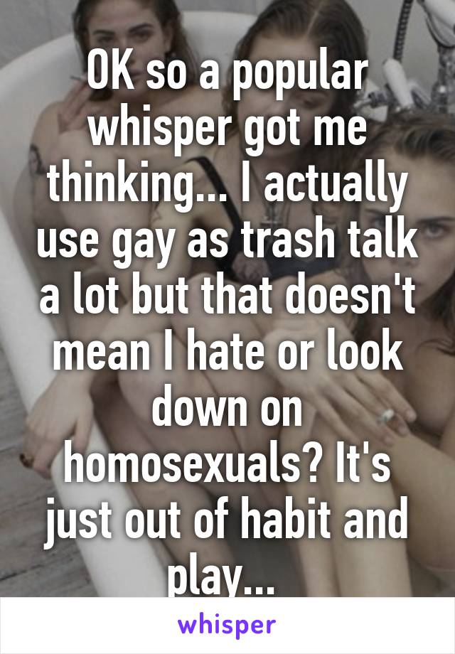 OK so a popular whisper got me thinking... I actually use gay as trash talk a lot but that doesn't mean I hate or look down on homosexuals? It's just out of habit and play... 