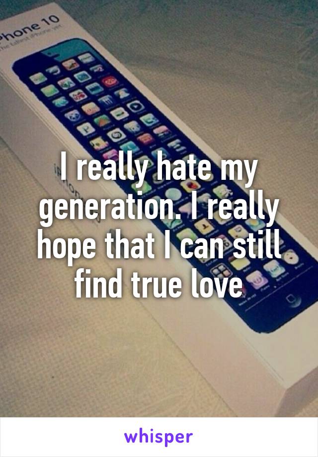 I really hate my generation. I really hope that I can still find true love