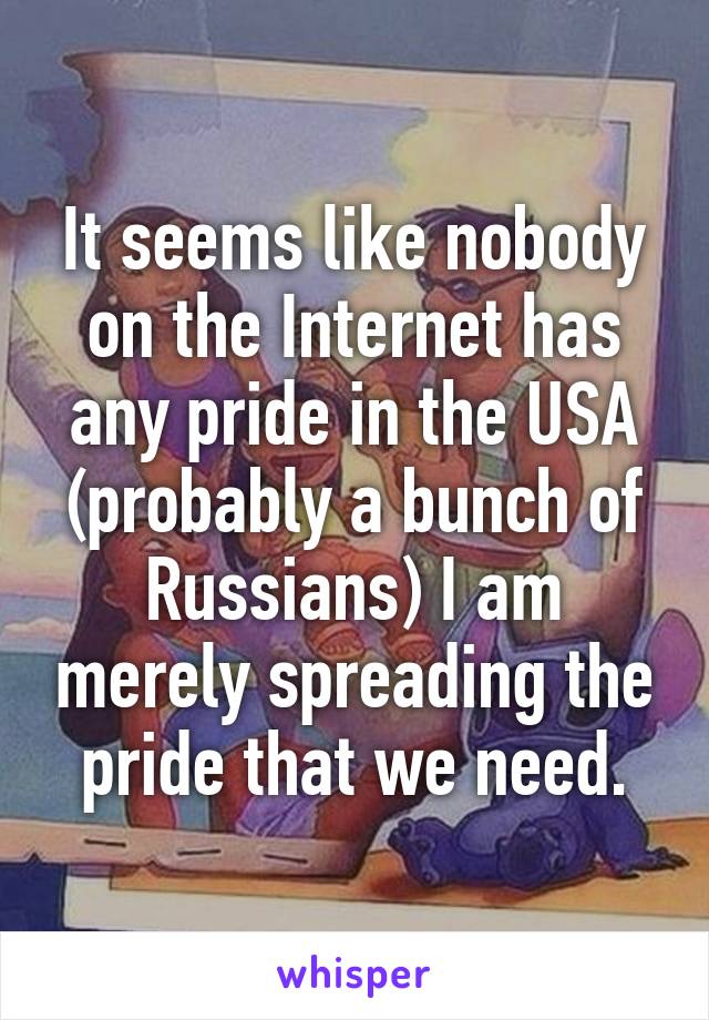 It seems like nobody on the Internet has any pride in the USA (probably a bunch of Russians) I am merely spreading the pride that we need.