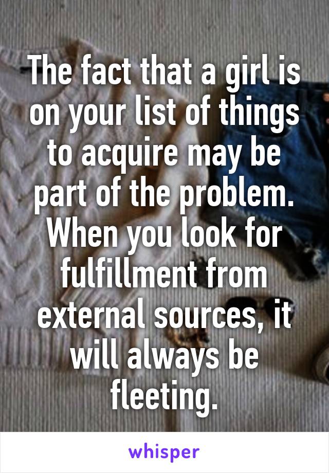 The fact that a girl is on your list of things to acquire may be part of the problem. When you look for fulfillment from external sources, it will always be fleeting.